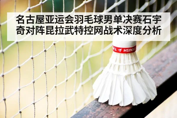 名古屋亚运会羽毛球男单决赛石宇奇对阵昆拉武特控网战术深度分析