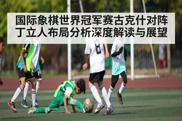 国际象棋世界冠军赛古克什对阵丁立人布局分析深度解读与展望