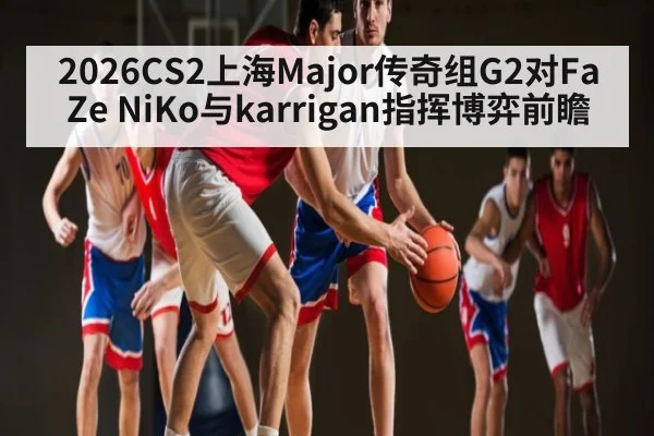 2026CS2上海Major传奇组G2对FaZe NiKo与karrigan指挥博弈前瞻