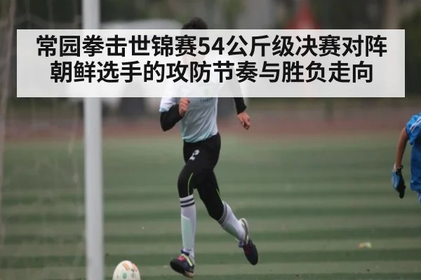 常园拳击世锦赛54公斤级决赛对阵朝鲜选手的攻防节奏与胜负走向